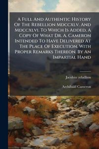 Produktbild: A Full And Authentic History Of The Rebellion Mdccxlv. And Mdccxlvi. To Which Is Added, A Copy Of What Dr. A. Cameron Intended To Have Delivered At Th