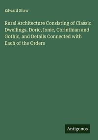 Produktbild: Rural Architecture Consisting of Classic Dwellings, Doric, Ionic, Corinthian and Gothic, and Details Connected with Each of the Orders