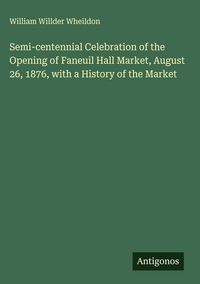 Produktbild: Semi-centennial Celebration of the Opening of Faneuil Hall Market, August 26, 1876, with a History of the Market