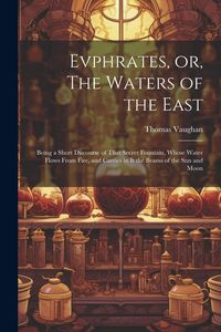 Produktbild: Evphrates, or, The Waters of the East: Being a Short Discourse of That Secret Fountain, Whose Water Flows From Fire, and Carries in it the Beams of th