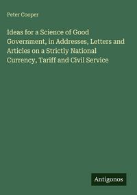 Produktbild: Ideas for a Science of Good Government, in Addresses, Letters and Articles on a Strictly National Currency, Tariff and Civil Service
