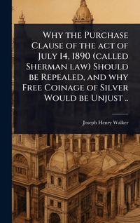 Produktbild: Why the Purchase Clause of the act of July 14, 1890 (called Sherman law) Should be Repealed, and why Free Coinage of Silver Would be Unjust ..