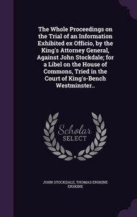 Produktbild: The Whole Proceedings on the Trial of an Information Exhibited ex Officio, by the King's Attorney General, Against John Stockdale; for a Libel on the House of Commons, Tried in the Court of King's-Bench Westminster..