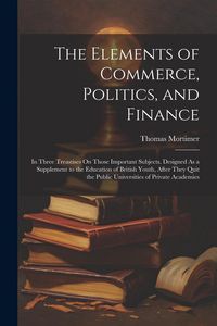 Produktbild: The Elements of Commerce, Politics, and Finance: In Three Treastises On Those Important Subjects. Designed As a Supplement to the Education of British