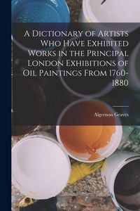 Produktbild: A Dictionary of Artists Who Have Exhibited Works in the Principal London Exhibitions of Oil Paintings From 1760-1880