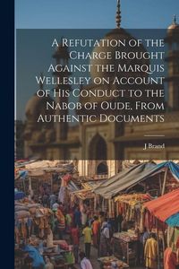 Produktbild: A Refutation of the Charge Brought Against the Marquis Wellesley on Account of his Conduct to the Nabob of Oude, From Authentic Documents