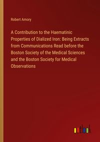 Produktbild: A Contribution to the Haematinic Properties of Dialized Iron: Being Extracts from Communications Read before the Boston Society of the Medical Sciences and the Boston Society for Medical Observations