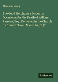 Produktbild: The Good Merchant: a Discourse Occasioned by the Death of William Parsons, Esq., Delivered in the Church on Church Green, March 26, 1837