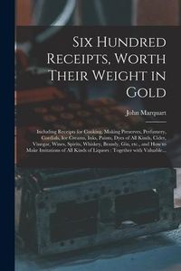 Produktbild: Six Hundred Receipts, Worth Their Weight in Gold: Including Receipts for Cooking, Making Preserves, Perfumery, Cordials, Ice Creams, Inks, Paints, Dye