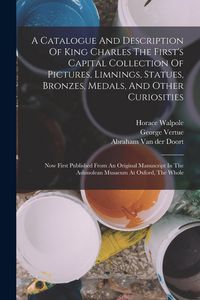 Produktbild: A Catalogue And Description Of King Charles The First's Capital Collection Of Pictures, Limnings, Statues, Bronzes, Medals, And Other Curiosities: Now