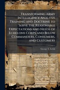 Produktbild: Transforming Army Intelligence Analysis Training and Doctrine to Serve the Reasonable Expectations and Needs of Echelons Corps and Below Commanders, Consumers, and Customers
