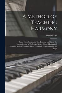 Produktbild: A Method of Teaching Harmony: Based Upon Systematic Ear-training and Upon the Harmonization of Unfigured Basses, Figured Basses and Melodies, and th