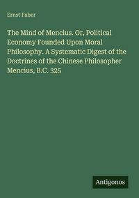 Produktbild: The Mind of Mencius. Or, Political Economy Founded Upon Moral Philosophy. A Systematic Digest of the Doctrines of the Chinese Philosopher Mencius, B.C