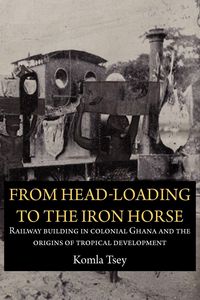Produktbild: From Head-Loading to the Iron Horse. Railway Building in Colonial Ghana and the Origins of Tropical Development