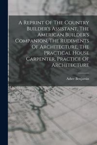 Produktbild: A Reprint Of The Country Builder's Assistant, The American Builder's Companion, The Rudiments Of Architecture, The Practical House Carpenter, Practice