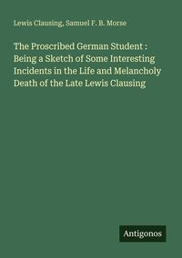 Produktbild: The Proscribed German Student : Being a Sketch of Some Interesting Incidents in the Life and Melancholy Death of the Late Lewis Clausing