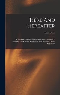 Produktbild: Here And Hereafter: Being A Treatise On Spiritual Philosophy, Offering A Scientific And Rational Solution Of The Problems Of Life And Deat