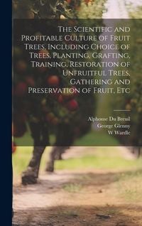 Produktbild: The Scientific and Profitable Culture of Fruit Trees, Including Choice of Trees, Planting, Grafting, Training, Restoration of Unfruitful Trees, Gathering and Preservation of Fruit, Etc