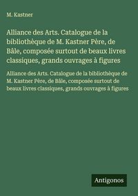 Produktbild: Alliance des Arts. Catalogue de la biblioth&egrave;que de M. Kastner P&egrave;re, de B&acirc;le, compos&eacute;e surtout de beaux livres classiques, grands ouvrages &agrave; figures