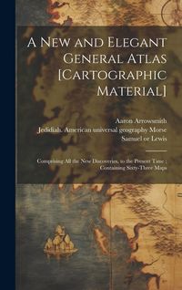 Produktbild: A New and Elegant General Atlas [cartographic Material]: Comprising All the New Discoveries, to the Present Time; Containing Sixty-three Maps