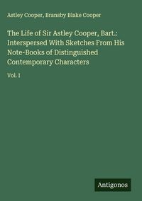 Produktbild: The Life of Sir Astley Cooper, Bart.: Interspersed With Sketches From His Note-Books of Distinguished Contemporary Characters