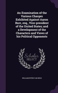 Produktbild: An Examination of the Various Charges Exhibited Against Aaron Burr, esq., Vice-president of the United States; and a Development of the Characters and