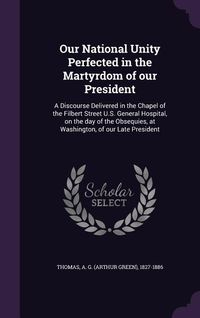 Produktbild: Our National Unity Perfected in the Martyrdom of our President: A Discourse Delivered in the Chapel of the Filbert Street U.S. General Hospital, on th