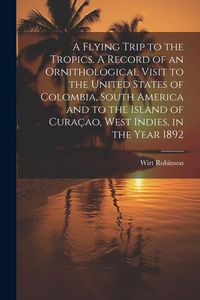 Produktbild: A Flying Trip to the Tropics. A Record of an Ornithological Visit to the United States of Colombia, South America and to the Island of Cura&ccedil;ao, West I