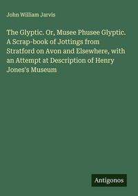 Produktbild: The Glyptic. Or, Musee Phusee Glyptic. A Scrap-book of Jottings from Stratford on Avon and Elsewhere, with an Attempt at Description of Henry Jones's