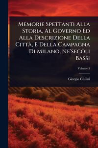 Produktbild: Memorie Spettanti Alla Storia, Al Governo Ed Alla Descrizione Della Citt&Atilde;, E Della Campagna Di Milano, Ne'secoli Bassi