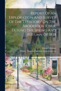 Produktbild: Report Of An Exploration And Survey Of The Territory On The Aroostook River, During The Spring And Autumn Of 1838