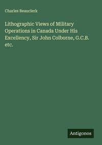 Produktbild: Lithographic Views of Military Operations in Canada Under His Excellency, Sir John Colborne, G.C.B. etc.