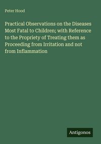 Produktbild: Practical Observations on the Diseases Most Fatal to Children; with Reference to the Propriety of Treating them as Proceeding from Irritation and not