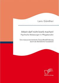 Produktbild: Arbeit darf nicht krank machen! Psychische Belastungen in Pflegeberufen &ndash; Eine ressourcenorientierte Gesundheitsf&ouml;rderung durch die Betriebliche Sozialarbeit