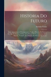 Produktbild: Historia Do Futuro: Livro Anteprimeyro Prologomeno a Toda a Historia Do Futuro, Em Que Se Declara O Fim, & Se Prova&otilde; Os Fundamentos Della