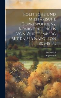 Produktbild: Politische Und Milit&auml;rische Correspondenz K&ouml;nig Friedrichs Von W&uuml;rttemberg Mit Kaiser Napoleon I. 1805-1813...
