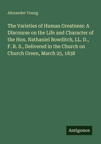 Produktbild: The Varieties of Human Greatness: A DIscourse on the Life and Character of the Hon. Nathaniel Bowditch, LL. D., F. R. S., Delivered in the Church on C