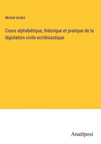 Produktbild: Cours alphab&eacute;tique, th&eacute;orique et pratique de la l&eacute;gislation civile eccl&eacute;siastique