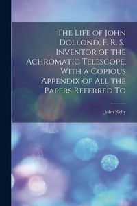 Produktbild: The Life of John Dollond, F. R. S., Inventor of the Achromatic Telescope, With a Copious Appendix of all the Papers Referred To