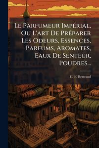Produktbild: Le Parfumeur Imp&Atilde;(c)rial, Ou L'art De Pr&Atilde;(c)parer Les Odeurs, Essences, Parfums, Aromates, Eaux De Senteur, Poudres...