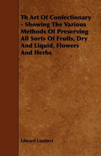 Produktbild: Th Art Of Confectionary - Showing The Various Methods Of Preserving All Sorts Of Fruits, Dry And Liquid, Flowers And Herbs