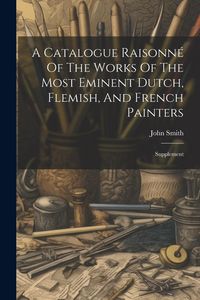 Produktbild: A Catalogue Raisonn&eacute; Of The Works Of The Most Eminent Dutch, Flemish, And French Painters: Supplement