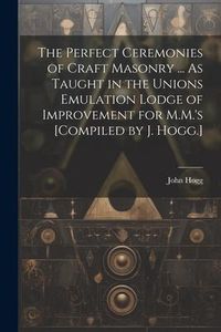 Produktbild: The Perfect Ceremonies of Craft Masonry ... As Taught in the Unions Emulation Lodge of Improvement for M.M.'s [Compiled by J. Hogg.]
