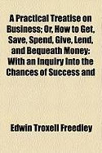 Produktbild: A Practical Treatise on Business; Or, How to Get, Save, Spend, Give, Lend, and Bequeath Money: With an Inquiry Into the Chances of Success and