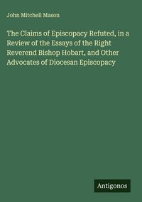 Produktbild: The Claims of Episcopacy Refuted, in a Review of the Essays of the Right Reverend Bishop Hobart, and Other Advocates of Diocesan Episcopacy