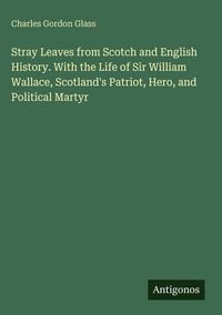 Produktbild: Stray Leaves from Scotch and English History. With the Life of Sir William Wallace, Scotland's Patriot, Hero, and Political Martyr