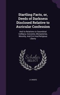 Produktbild: Startling Facts, or, Deeds of Darkness Disclosed Relative to Auricular Confession: And its Relations to Sacerdotal Celibacy, Convents, Monasteries, Mo