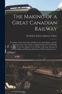 Produktbild: The Making of a Great Canadian Railway; the Story of the Search for and Discovery of the Route, and the Construction of the Nearly Completed Grand Tru