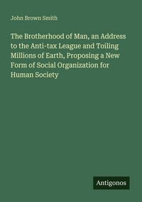 Produktbild: The Brotherhood of Man, an Address to the Anti-tax League and Toiling Millions of Earth, Proposing a New Form of Social Organization for Human Society