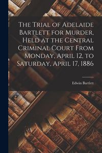 Produktbild: The Trial of Adelaide Bartlett for Murder, Held at the Central Criminal Court From Monday, April 12, to Saturday, April 17, 1886